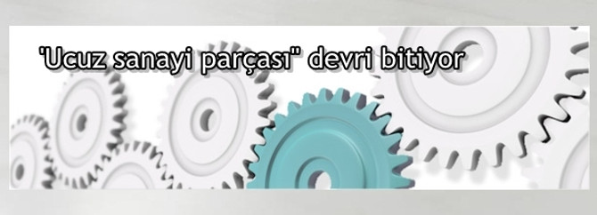 'Ucuz sanayi parçası" devri bitiyor
