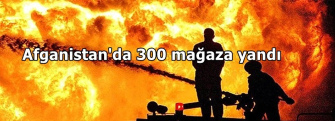 Afganistan'da 300 mağaza yandı